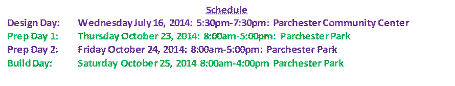 Description: Description: Schedule Design Day: Wednesday July 16, 2014: 5:30pm-7:30pm: Parchester Community Center Prep Day 1: Thursday October 23, 2014: 8:00am-5:00pm: Parchester Park Prep Day 2: Friday October 24, 2014: 8:00am-5:00pm: Parchester Park Build Day: Saturday October 25, 2014 8:00am-4:00pm Parchester Park